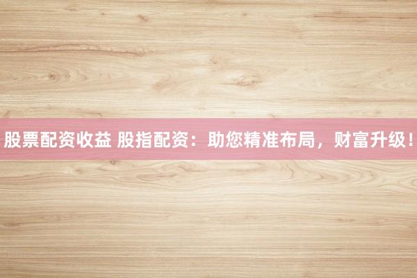 股票配资收益 股指配资：助您精准布局，财富升级！