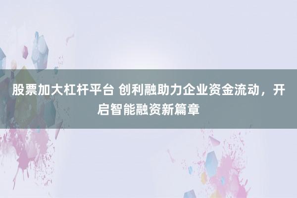 股票加大杠杆平台 创利融助力企业资金流动，开启智能融资新篇章