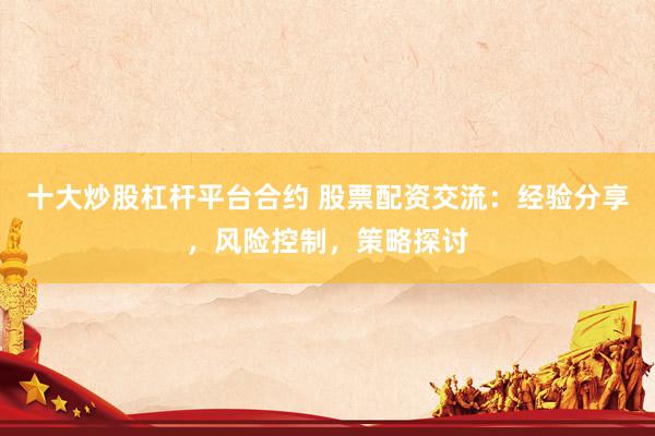 十大炒股杠杆平台合约 股票配资交流：经验分享，风险控制，策略探讨