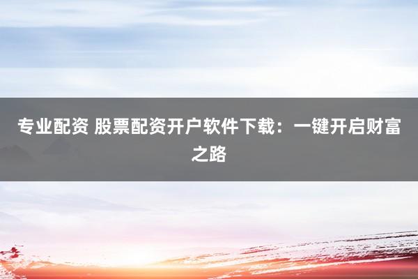 专业配资 股票配资开户软件下载:一键开启财富之路