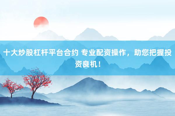 十大炒股杠杆平台合约 专业配资操作，助您把握投资良机！