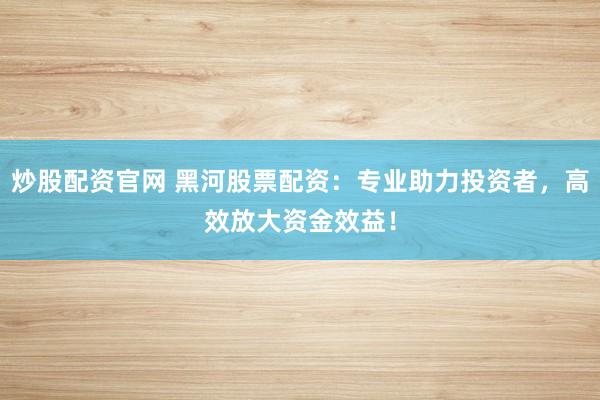 炒股配资官网 黑河股票配资：专业助力投资者，高效放大资金效益！