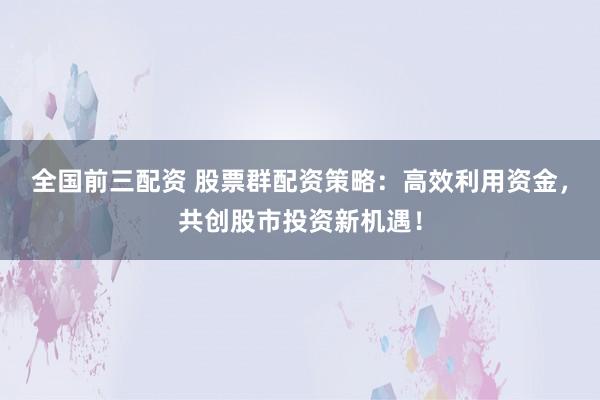 全国前三配资 股票群配资策略：高效利用资金，共创股市投资新机遇！